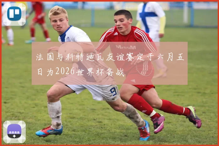 法国与科特迪瓦友谊赛定于六月五日为2026世界杯备战