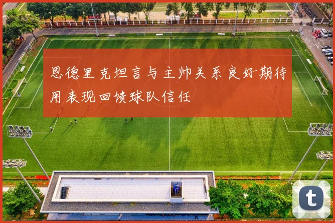 恩德里克坦言与主帅关系良好期待用表现回馈球队信任