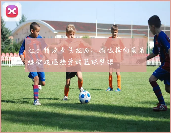 杜兰特谈重伤经历：我选择向前看继续追逐热爱的篮球梦想