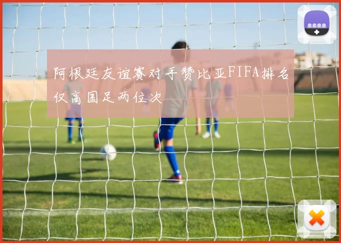阿根廷友谊赛对手赞比亚FIFA排名仅高国足两位次