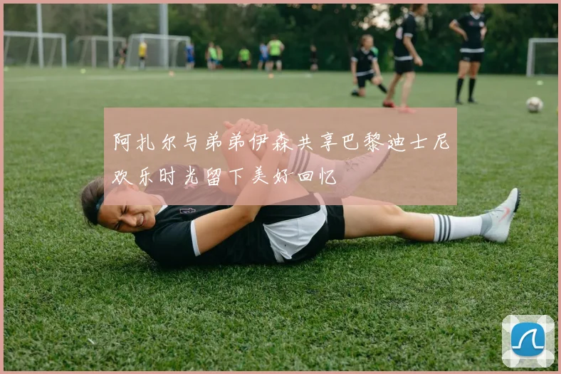 阿扎尔与弟弟伊森共享巴黎迪士尼欢乐时光留下美好回忆