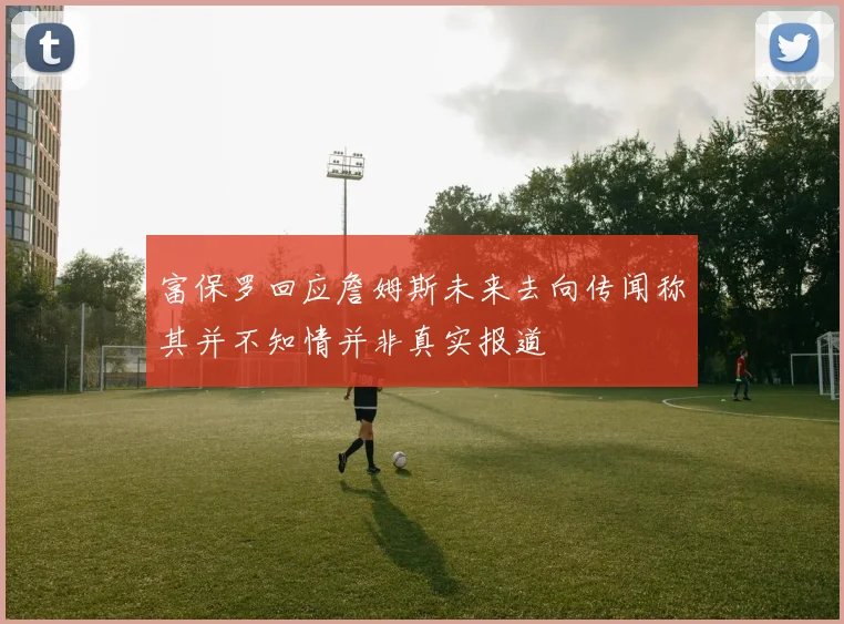 富保罗回应詹姆斯未来去向传闻称其并不知情并非真实报道