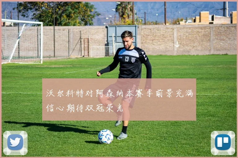 沃尔科特对阿森纳本赛季前景充满信心期待双冠荣光