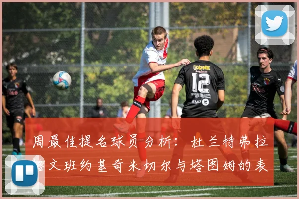 周最佳提名球员分析：杜兰特弗拉格文班约基奇米切尔与塔图姆的表现对比