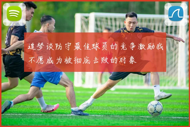 追梦谈防守最佳球员的竞争激励我不愿成为被彻底击败的对象