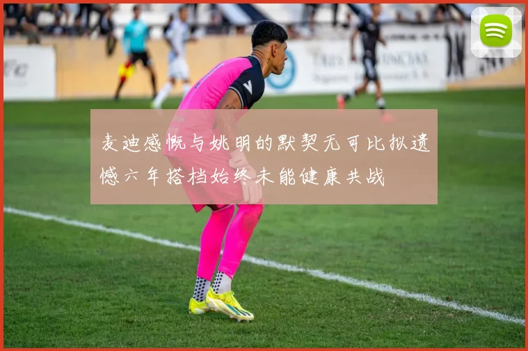 麦迪感慨与姚明的默契无可比拟遗憾六年搭档始终未能健康共战