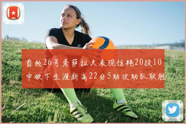 首轮26号秀萨拉夫表现惊艳20投10中砍下生涯新高22分5助攻助队取胜