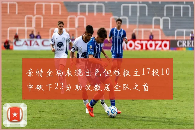 奈特全场表现出色但难救主17投10中砍下23分助攻数居全队之首
