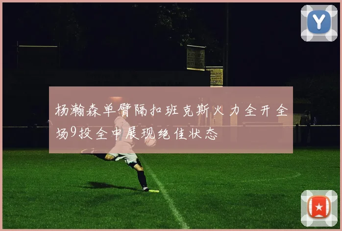 杨瀚森单臂隔扣班克斯火力全开全场9投全中展现绝佳状态