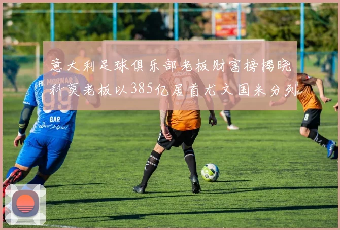 意大利足球俱乐部老板财富榜揭晓科莫老板以385亿居首尤文国米分列第六第七