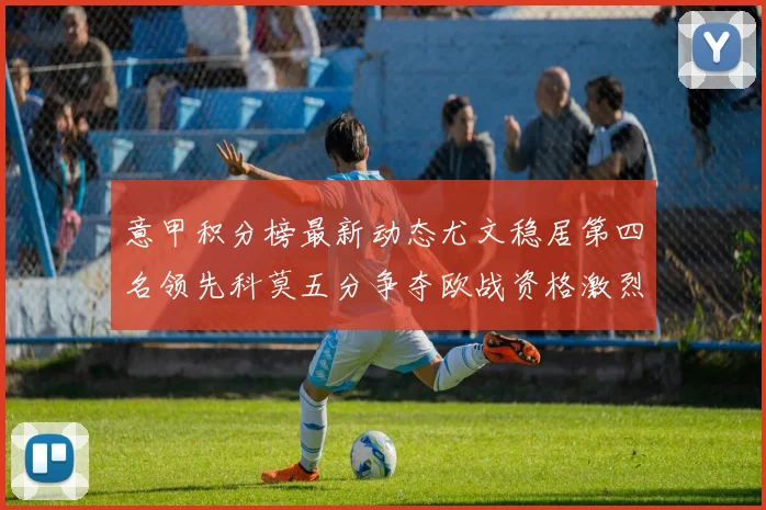 意甲积分榜最新动态尤文稳居第四名领先科莫五分争夺欧战资格激烈