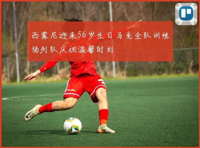 西蒙尼迎来56岁生日马竞全队训练场列队庆祝温馨时刻