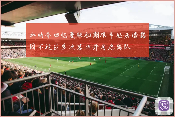 加纳乔回忆曼联初期艰辛经历透露因不适应多次落泪并考虑离队