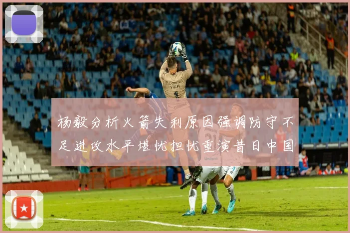杨毅分析火箭失利原因强调防守不足进攻水平堪忧担忧重演昔日中国男篮困境