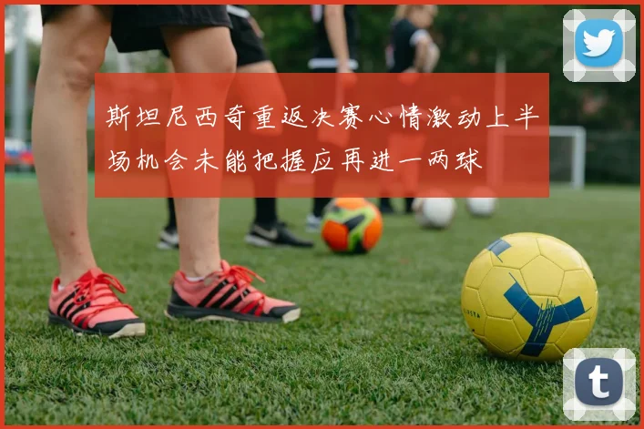 斯坦尼西奇重返决赛心情激动上半场机会未能把握应再进一两球