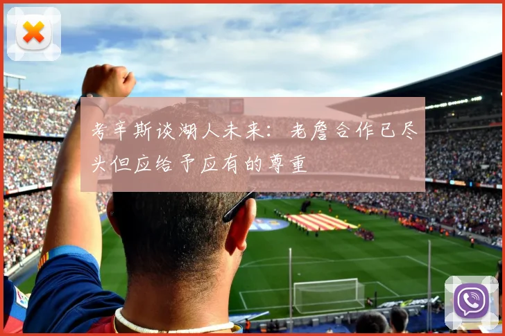 考辛斯谈湖人未来：老詹合作已尽头但应给予应有的尊重