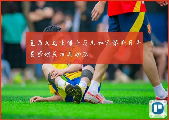 皇马考虑出售卡马文加巴黎圣日耳曼密切关注其动态