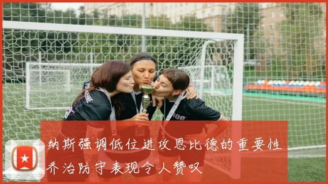 纳斯强调低位进攻恩比德的重要性乔治防守表现令人赞叹