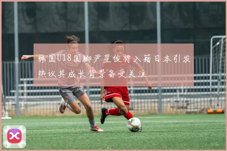 韩国U18国脚尹星俊将入籍日本引发热议其成长背景备受关注